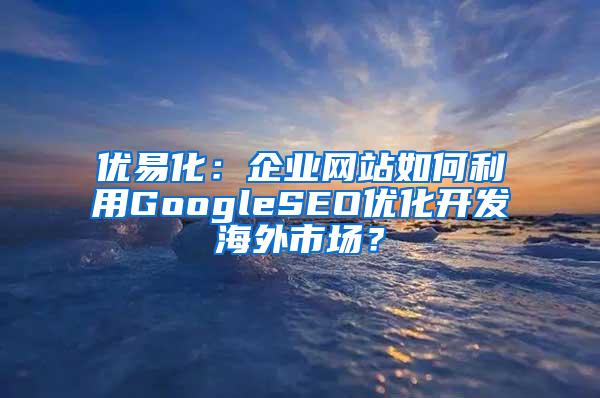 优易化：企业网站如何利用GoogleSEO优化开发海外市场？