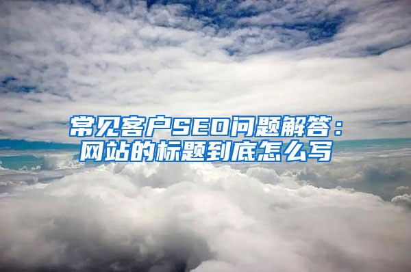 常见客户SEO问题解答：网站的标题到底怎么写