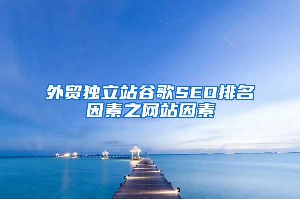 外贸独立站谷歌SEO排名因素之网站因素