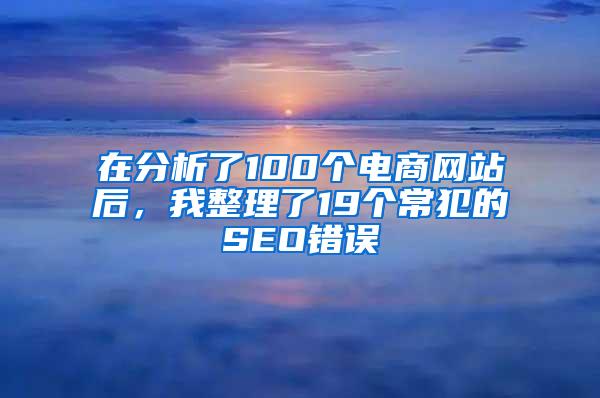 在分析了100个电商网站后，我整理了19个常犯的SEO错误