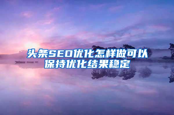 头条SEO优化怎样做可以保持优化结果稳定