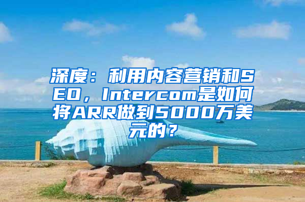 深度：利用内容营销和SEO，Intercom是如何将ARR做到5000万美元的？