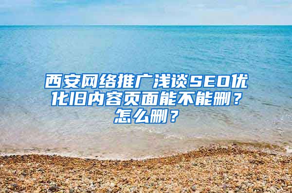 西安网络推广浅谈SEO优化旧内容页面能不能删？怎么删？