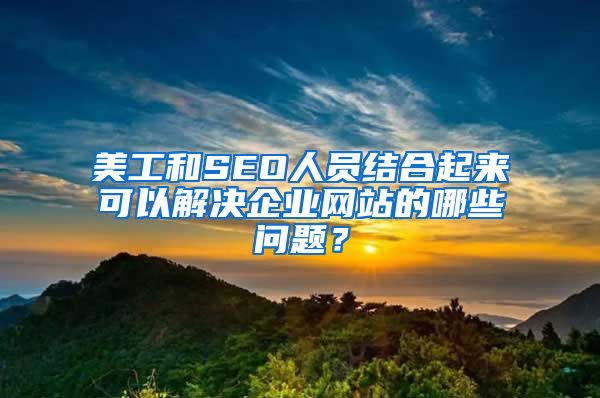 美工和SEO人员结合起来可以解决企业网站的哪些问题？
