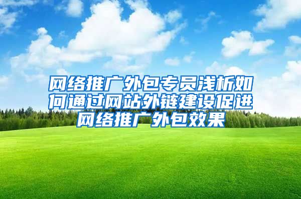 网络推广外包专员浅析如何通过网站外链建设促进网络推广外包效果