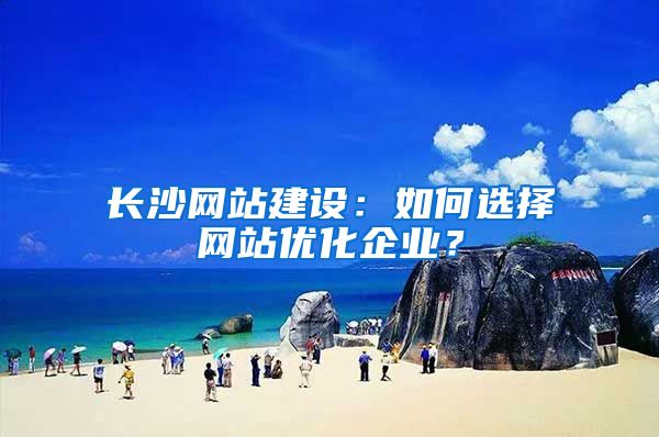 长沙网站建设：如何选择网站优化企业？