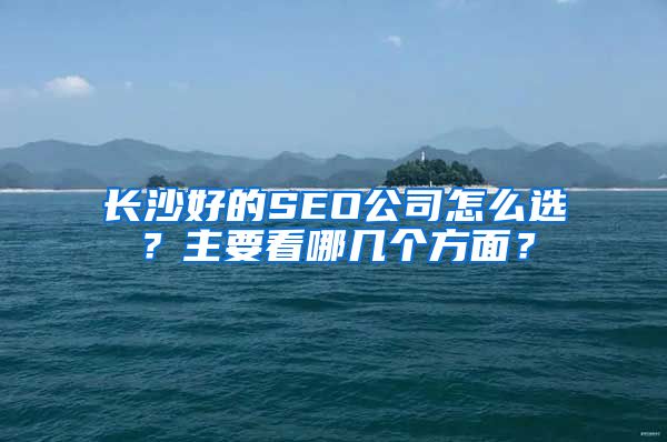 长沙好的SEO公司怎么选？主要看哪几个方面？