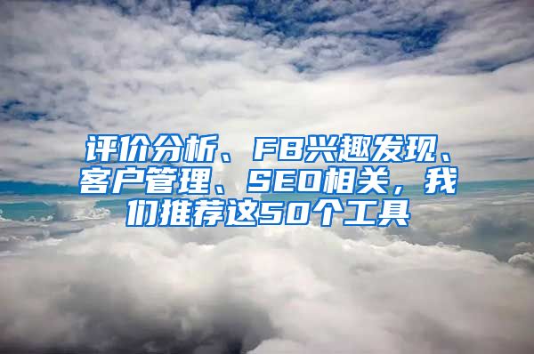 评价分析、FB兴趣发现、客户管理、SEO相关，我们推荐这50个工具