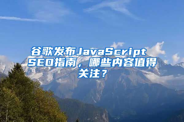 谷歌发布JavaScript SEO指南，哪些内容值得关注？